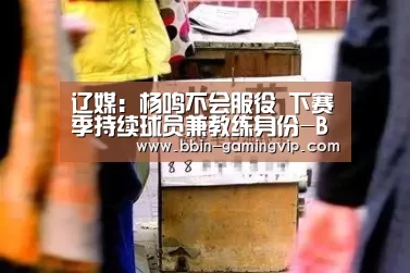 辽媒:杨鸣不会服役 下赛季持续球员兼教练身份-BBIN体育(图2) BBIN足球